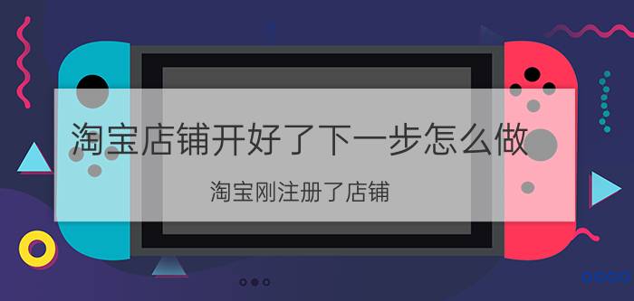 淘宝店铺开好了下一步怎么做 淘宝刚注册了店铺，接下来该怎么办？